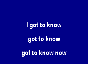 I got to know

got to know

got to know now