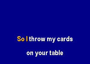 So lthrow my cards

on your table