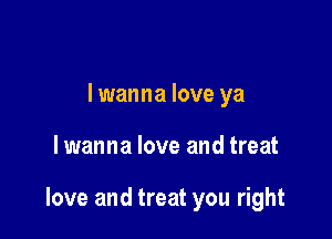 lwanna love ya

lwanna love and treat

love and treat you right