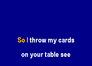 So I throw my cards

on your table see