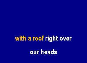 with a roof right over

ourheads