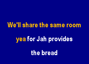 We'll share the same room

yea for Jah provides

the bread