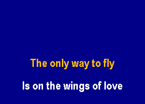 The only way to fly

Is on the wings of love