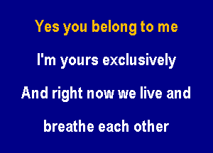Yes you belong to me

I'm yours exclusively
And right now we live and

breathe each other