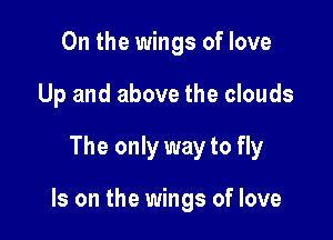 0n the wings of love
Up and above the clouds

The only way to fly

Is on the wings of love