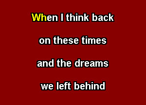 When I think back

on these times
and the dreams

we left behind