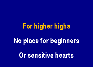 For higher highs

No place for beginners

Or sensitive hearts