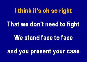 Ithink it's oh so right
That we don't need to fight

We stand face to face

and you present your case