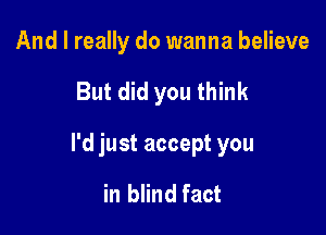 And I really do wanna believe

But did you think

I'd just accept you

in blind fact