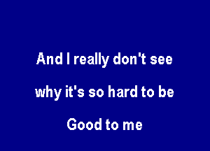 And I really don't see

why it's so hard to be

Good to me