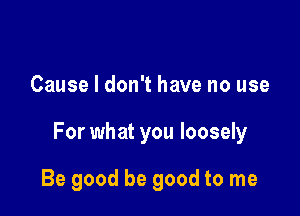 Cause I don't have no use

For what you loosely

Be good be good to me