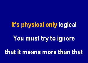 It's physical only logical

You must try to ignore

that it means more than that