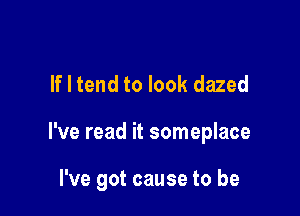 If I tend to look dazed

I've read it someplace

I've got cause to be