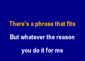 There's a phrase that fits

But whatever the reason

you do it for me