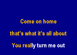 Come on home

that's what it's all about

You reallyturn me out