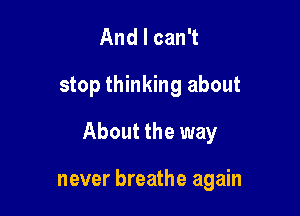 And I can't

stop thinking about

About the way

never breathe again