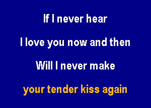 If I never hear
I love you now and then

Will I never make

your tender kiss again