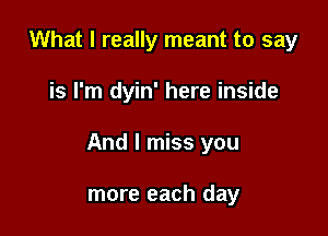 What I really meant to say

is I'm dyin' here inside

And I miss you

more each day