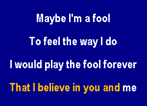 Maybe I'm a fool
To feel the way I do

I would play the fool forever

That I believe in you and me
