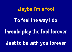 Maybe I'm a fool
To feel the way I do

I would play the fool forever

Just to be with you forever