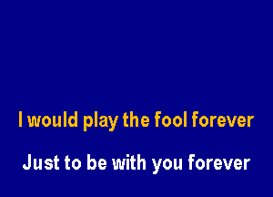 I would play the fool forever

Just to be with you forever