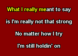 What I really meant to say

is I'm really not that strong

No matter how I try

I'm still holdin' on