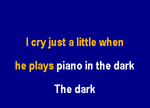 I cryjust a little when

he plays piano in the dark
The dark