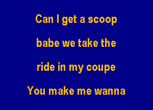 Can I get a scoop

babe we take the

ride in my coupe

You make me wanna