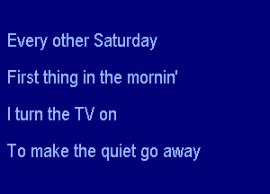 Every other Saturday
First thing in the mornin'

ltum the TV on

To make the quiet go away