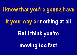 I know that you're gonna have

it your way or nothing at all

But I think you're

moving too fast