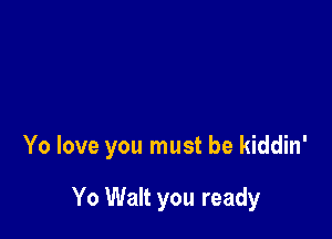 Yo love you must be kiddin'

Yo Walt you ready