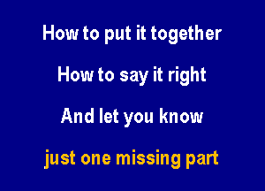 How to put it together
How to say it right

And let you know

just one missing part