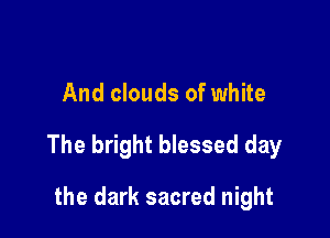 And clouds of white

The bright blessed day

the dark sacred night