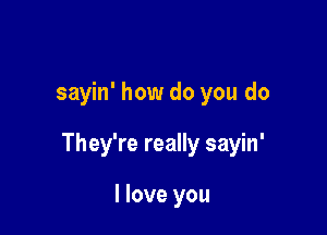 sayin' how do you do

They're really sayin'

I love you