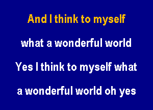 And I think to myself

what a wonderful world

Yes I think to myself what

a wonderful world oh yes