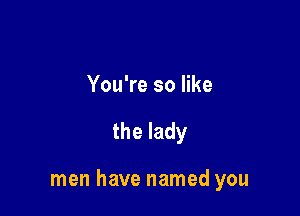 You're so like

the lady

men have named you