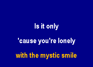 Is it only

'cause you're lonely

with the mystic smile