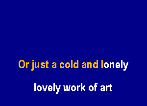 Orjust a cold and lonely

lovely work of art