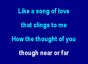 Like a song of love

that clings to me

How the thought of you

though near or far