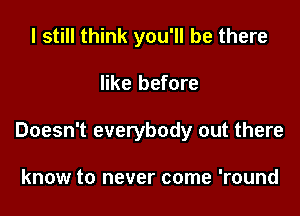 I still think you'll be there

like before

Doesn't everybody out there

know to never come 'round