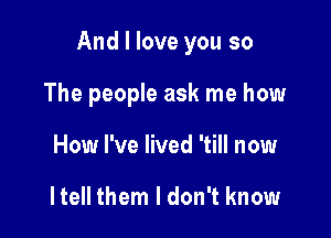 And I love you so

The people ask me how
How I've lived 'till now

He them I don't know