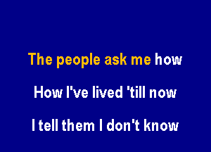 The people ask me how

How I've lived 'till now

He them I don't know