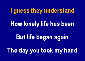 I guess they understand
How lonely life has been

But life began again

The day you took my hand