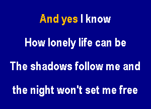 And yes I know

How lonely life can be

The shadows follow me and

the night won't set me free