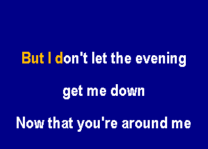 But I don't let the evening

get me down

Now that you're around me