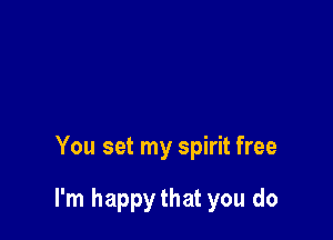 You set my spirit free

I'm happythat you do