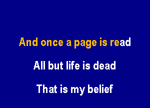 And once a page is read

All but life is dead

That is my belief