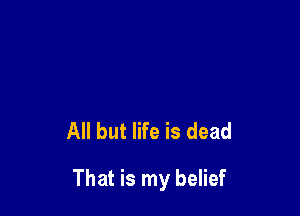 All but life is dead

That is my belief