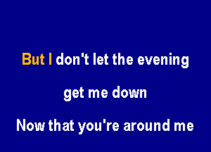 But I don't let the evening

get me down

Now that you're around me