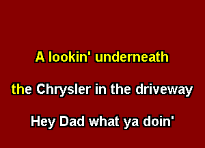 A lookin' underneath

the Chrysler in the driveway

Hey Dad what ya doin'